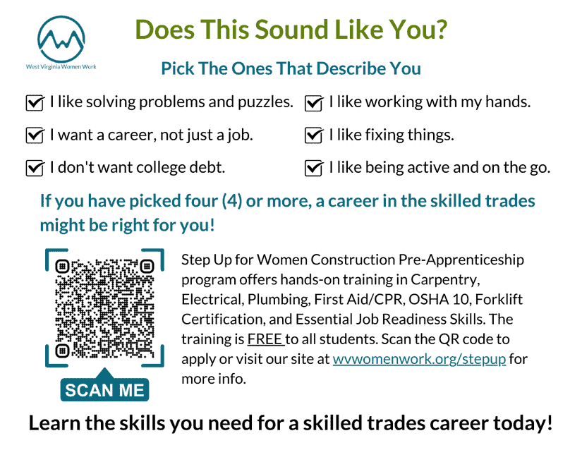 Step Up for Women Construction Pre-Apprenticeship program offers hands-on training in Carpentry, Electrical, Plumbing, First Aid/CPR, OSHA 10, Forklift Certification, and Essential Job Readiness Skills. The training is FREE to all students. Scan the QR code to apply or visit our site at wvwomenwork.org/stepup for more info.